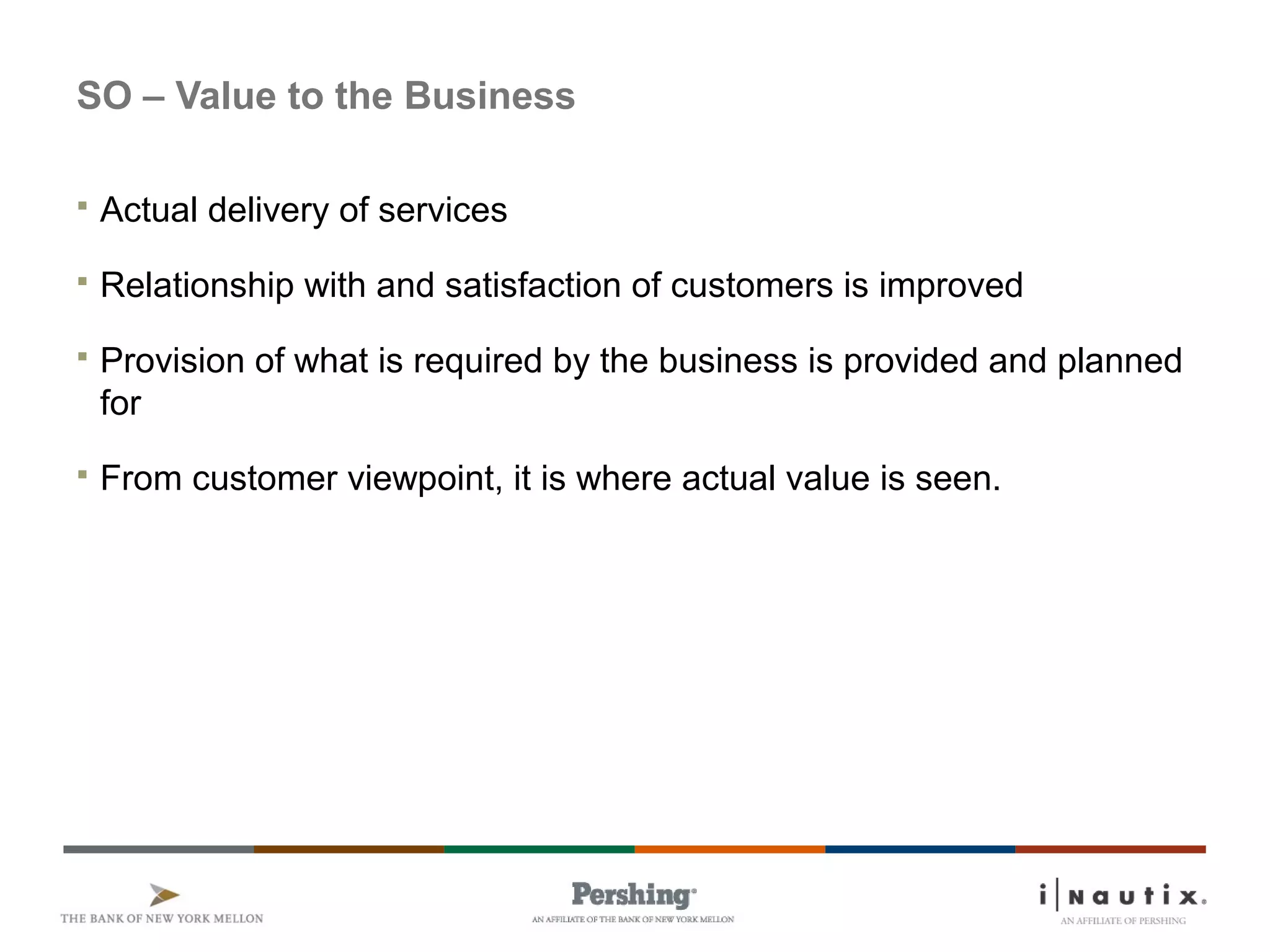 Page 4
SO – Value to the Business
 Actual delivery of services
 Relationship with and satisfaction of customers is improved
 Provision of what is required by the business is provided and planned
for
 From customer viewpoint, it is where actual value is seen.
 
