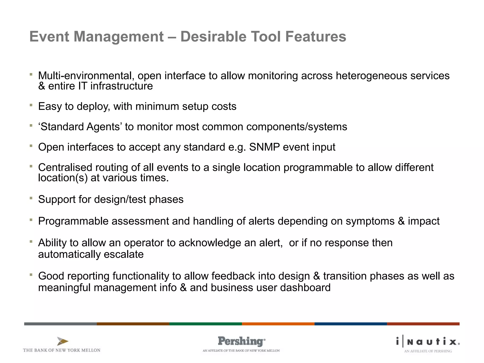 Page 41
Event Management – Desirable Tool Features
 Multi-environmental, open interface to allow monitoring across heterogeneous services
& entire IT infrastructure
 Easy to deploy, with minimum setup costs
 ‘Standard Agents’ to monitor most common components/systems
 Open interfaces to accept any standard e.g. SNMP event input
 Centralised routing of all events to a single location programmable to allow different
location(s) at various times.
 Support for design/test phases
 Programmable assessment and handling of alerts depending on symptoms & impact
 Ability to allow an operator to acknowledge an alert, or if no response then
automatically escalate
 Good reporting functionality to allow feedback into design & transition phases as well as
meaningful management info & and business user dashboard
 