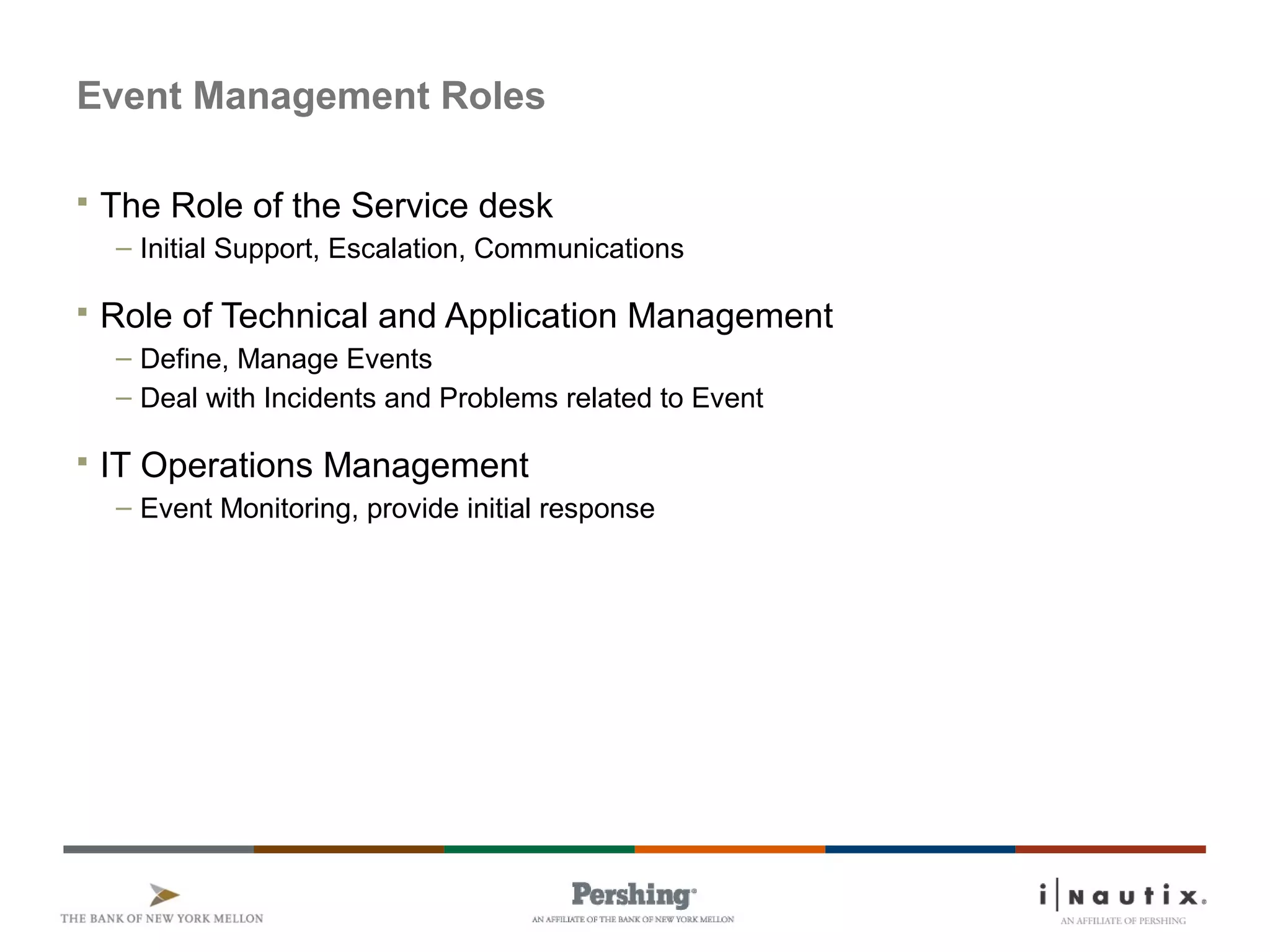 Page 42
Event Management Roles
 The Role of the Service desk
– Initial Support, Escalation, Communications
 Role of Technical and Application Management
– Define, Manage Events
– Deal with Incidents and Problems related to Event
 IT Operations Management
– Event Monitoring, provide initial response
 
