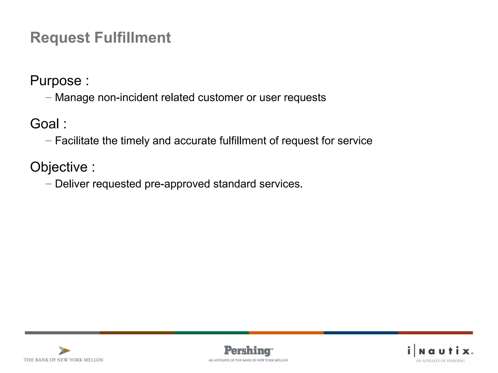 Page 43
Request Fulfillment
Purpose :
– Manage non-incident related customer or user requests
Goal :
– Facilitate the timely and accurate fulfillment of request for service
Objective :
– Deliver requested pre-approved standard services.
 