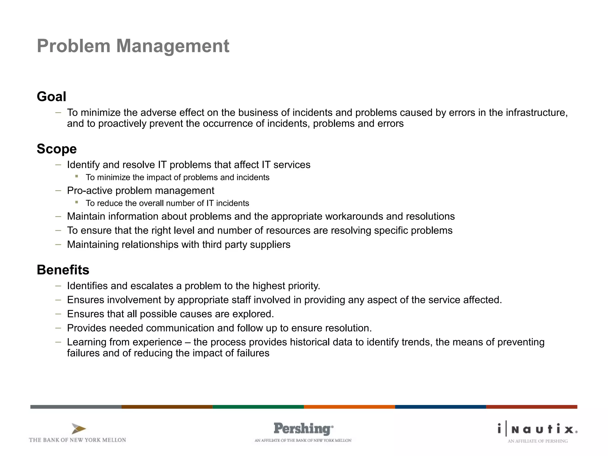 Page 45
Problem Management
Goal
– To minimize the adverse effect on the business of incidents and problems caused by errors in the infrastructure,
and to proactively prevent the occurrence of incidents, problems and errors
Scope
– Identify and resolve IT problems that affect IT services
 To minimize the impact of problems and incidents
– Pro-active problem management
 To reduce the overall number of IT incidents
– Maintain information about problems and the appropriate workarounds and resolutions
– To ensure that the right level and number of resources are resolving specific problems
– Maintaining relationships with third party suppliers
Benefits
– Identifies and escalates a problem to the highest priority.
– Ensures involvement by appropriate staff involved in providing any aspect of the service affected.
– Ensures that all possible causes are explored.
– Provides needed communication and follow up to ensure resolution.
– Learning from experience – the process provides historical data to identify trends, the means of preventing
failures and of reducing the impact of failures
 