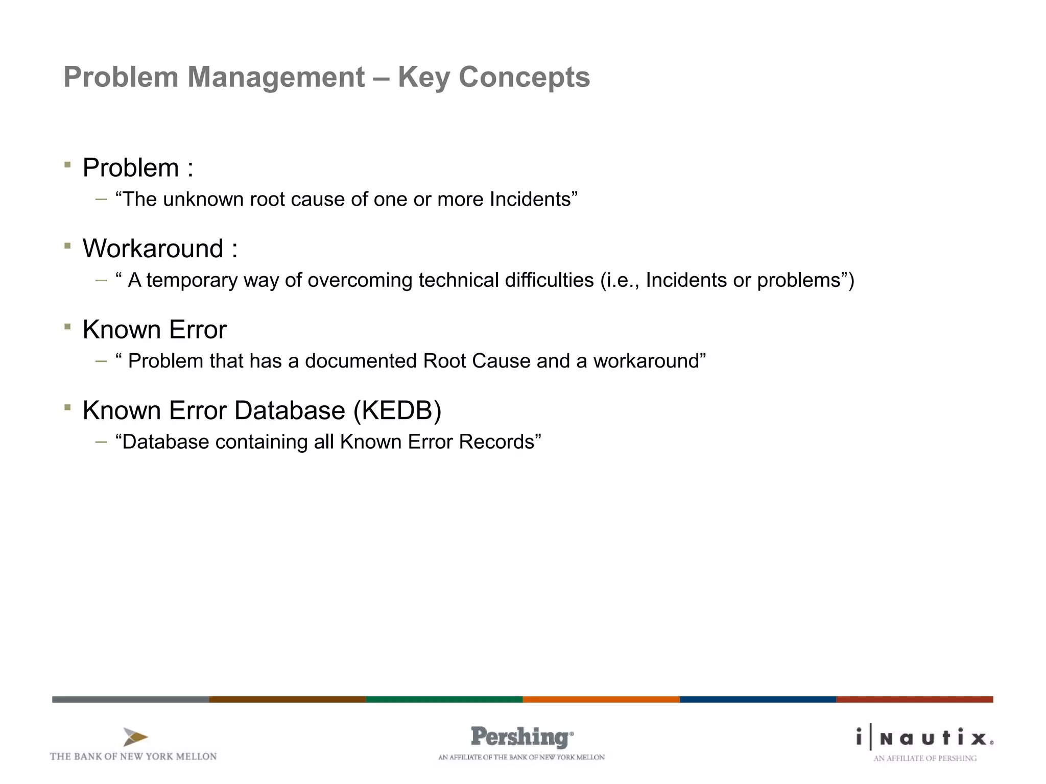 Page 46
Problem Management – Key Concepts
 Problem :
– “The unknown root cause of one or more Incidents”
 Workaround :
– “ A temporary way of overcoming technical difficulties (i.e., Incidents or problems”)
 Known Error
– “ Problem that has a documented Root Cause and a workaround”
 Known Error Database (KEDB)
– “Database containing all Known Error Records”
 