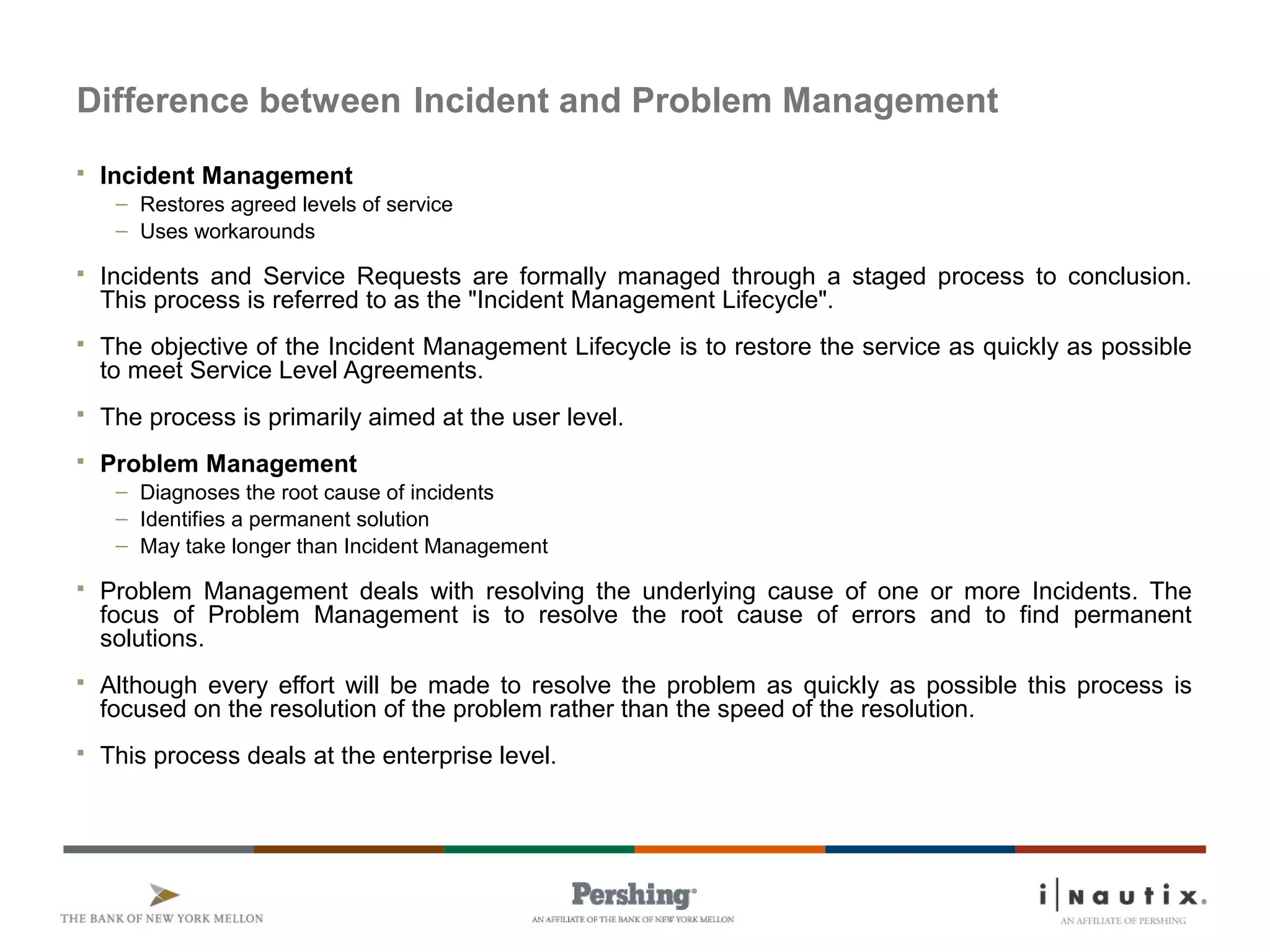 Page 48
Difference between Incident and Problem Management
 Incident Management
– Restores agreed levels of service
– Uses workarounds
 Incidents and Service Requests are formally managed through a staged process to conclusion.
This process is referred to as the "Incident Management Lifecycle".
 The objective of the Incident Management Lifecycle is to restore the service as quickly as possible
to meet Service Level Agreements.
 The process is primarily aimed at the user level.
 Problem Management
– Diagnoses the root cause of incidents
– Identifies a permanent solution
– May take longer than Incident Management
 Problem Management deals with resolving the underlying cause of one or more Incidents. The
focus of Problem Management is to resolve the root cause of errors and to find permanent
solutions.
 Although every effort will be made to resolve the problem as quickly as possible this process is
focused on the resolution of the problem rather than the speed of the resolution.
 This process deals at the enterprise level.
 