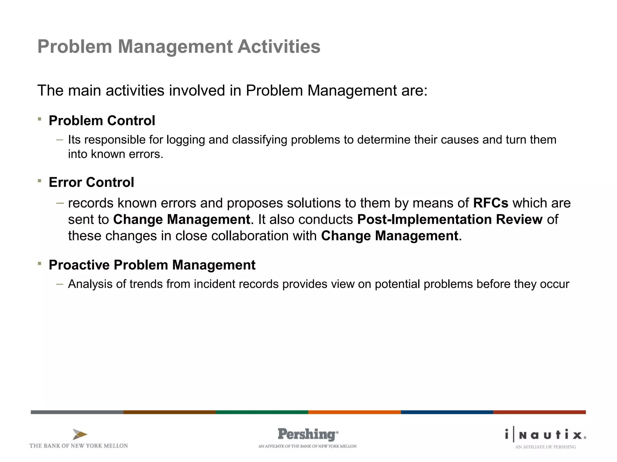 Page 50
Problem Management Activities
The main activities involved in Problem Management are:
 Problem Control
– Its responsible for logging and classifying problems to determine their causes and turn them
into known errors.
 Error Control
– records known errors and proposes solutions to them by means of RFCs which are
sent to Change Management. It also conducts Post-Implementation Review of
these changes in close collaboration with Change Management.
 Proactive Problem Management
– Analysis of trends from incident records provides view on potential problems before they occur
 