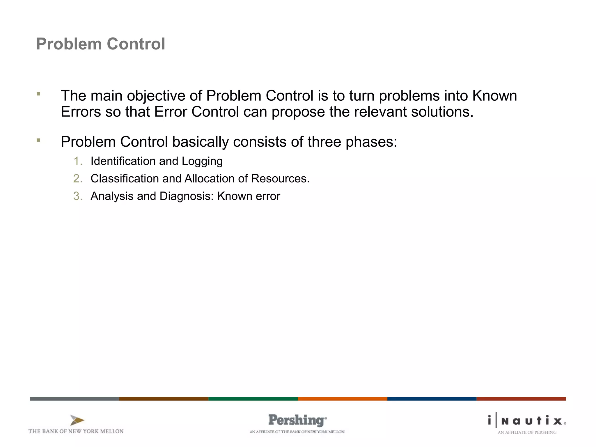Page 51
Problem Control
 The main objective of Problem Control is to turn problems into Known
Errors so that Error Control can propose the relevant solutions.
 Problem Control basically consists of three phases:
1. Identification and Logging
2. Classification and Allocation of Resources.
3. Analysis and Diagnosis: Known error
 