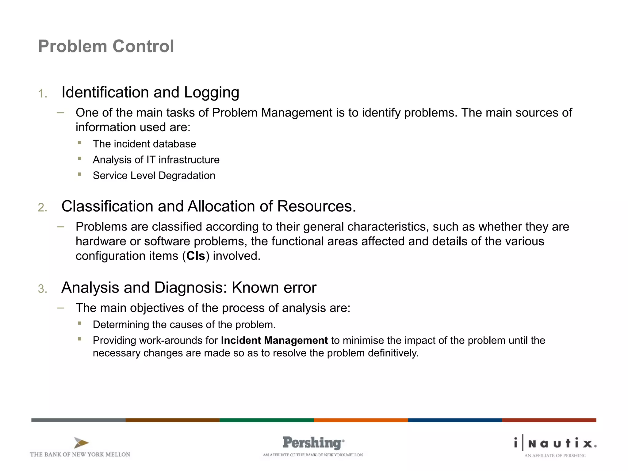Page 52
Problem Control
1. Identification and Logging
– One of the main tasks of Problem Management is to identify problems. The main sources of
information used are:
 The incident database
 Analysis of IT infrastructure
 Service Level Degradation
2. Classification and Allocation of Resources.
– Problems are classified according to their general characteristics, such as whether they are
hardware or software problems, the functional areas affected and details of the various
configuration items (CIs) involved.
3. Analysis and Diagnosis: Known error
– The main objectives of the process of analysis are:
 Determining the causes of the problem.
 Providing work-arounds for Incident Management to minimise the impact of the problem until the
necessary changes are made so as to resolve the problem definitively.
 