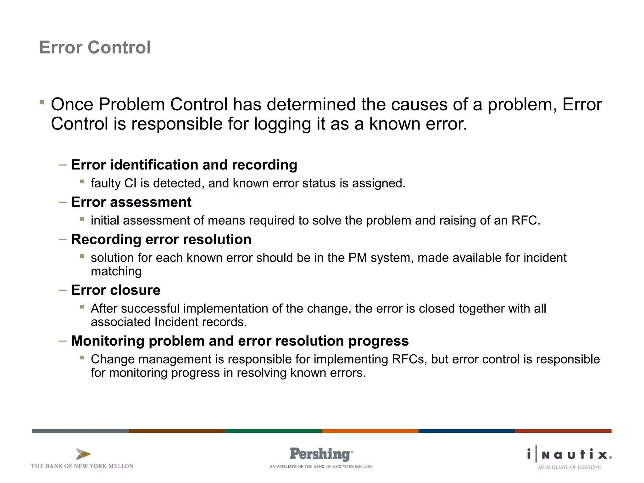 Page 53
Error Control
 Once Problem Control has determined the causes of a problem, Error
Control is responsible for logging it as a known error.
– Error identification and recording
 faulty CI is detected, and known error status is assigned.
– Error assessment
 initial assessment of means required to solve the problem and raising of an RFC.
– Recording error resolution
 solution for each known error should be in the PM system, made available for incident
matching
– Error closure
 After successful implementation of the change, the error is closed together with all
associated Incident records.
– Monitoring problem and error resolution progress
 Change management is responsible for implementing RFCs, but error control is responsible
for monitoring progress in resolving known errors.
 