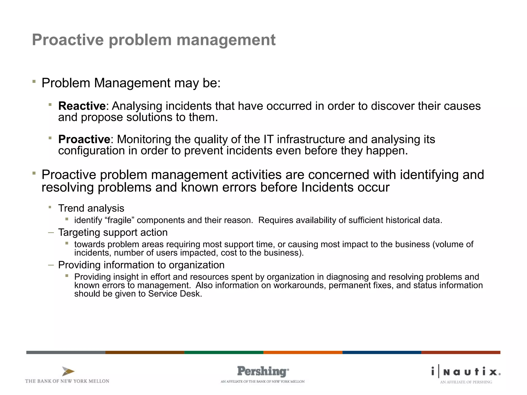 Page 54
Proactive problem management
 Problem Management may be:
 Reactive: Analysing incidents that have occurred in order to discover their causes
and propose solutions to them.
 Proactive: Monitoring the quality of the IT infrastructure and analysing its
configuration in order to prevent incidents even before they happen.
 Proactive problem management activities are concerned with identifying and
resolving problems and known errors before Incidents occur
 Trend analysis
 identify “fragile” components and their reason. Requires availability of sufficient historical data.
– Targeting support action
 towards problem areas requiring most support time, or causing most impact to the business (volume of
incidents, number of users impacted, cost to the business).
– Providing information to organization
 Providing insight in effort and resources spent by organization in diagnosing and resolving problems and
known errors to management. Also information on workarounds, permanent fixes, and status information
should be given to Service Desk.
 