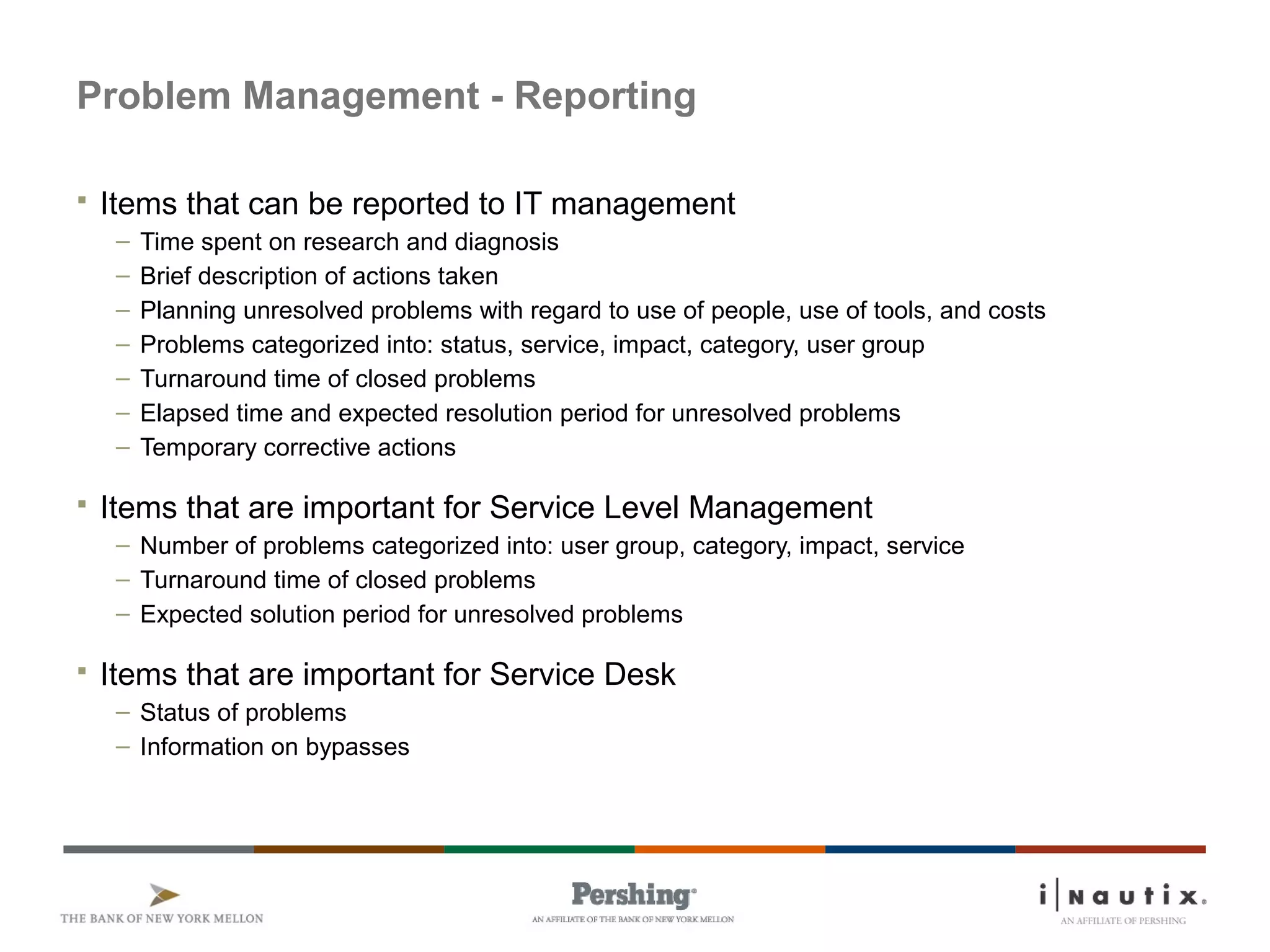 Page 55
Problem Management - Reporting
 Items that can be reported to IT management
– Time spent on research and diagnosis
– Brief description of actions taken
– Planning unresolved problems with regard to use of people, use of tools, and costs
– Problems categorized into: status, service, impact, category, user group
– Turnaround time of closed problems
– Elapsed time and expected resolution period for unresolved problems
– Temporary corrective actions
 Items that are important for Service Level Management
– Number of problems categorized into: user group, category, impact, service
– Turnaround time of closed problems
– Expected solution period for unresolved problems
 Items that are important for Service Desk
– Status of problems
– Information on bypasses
 