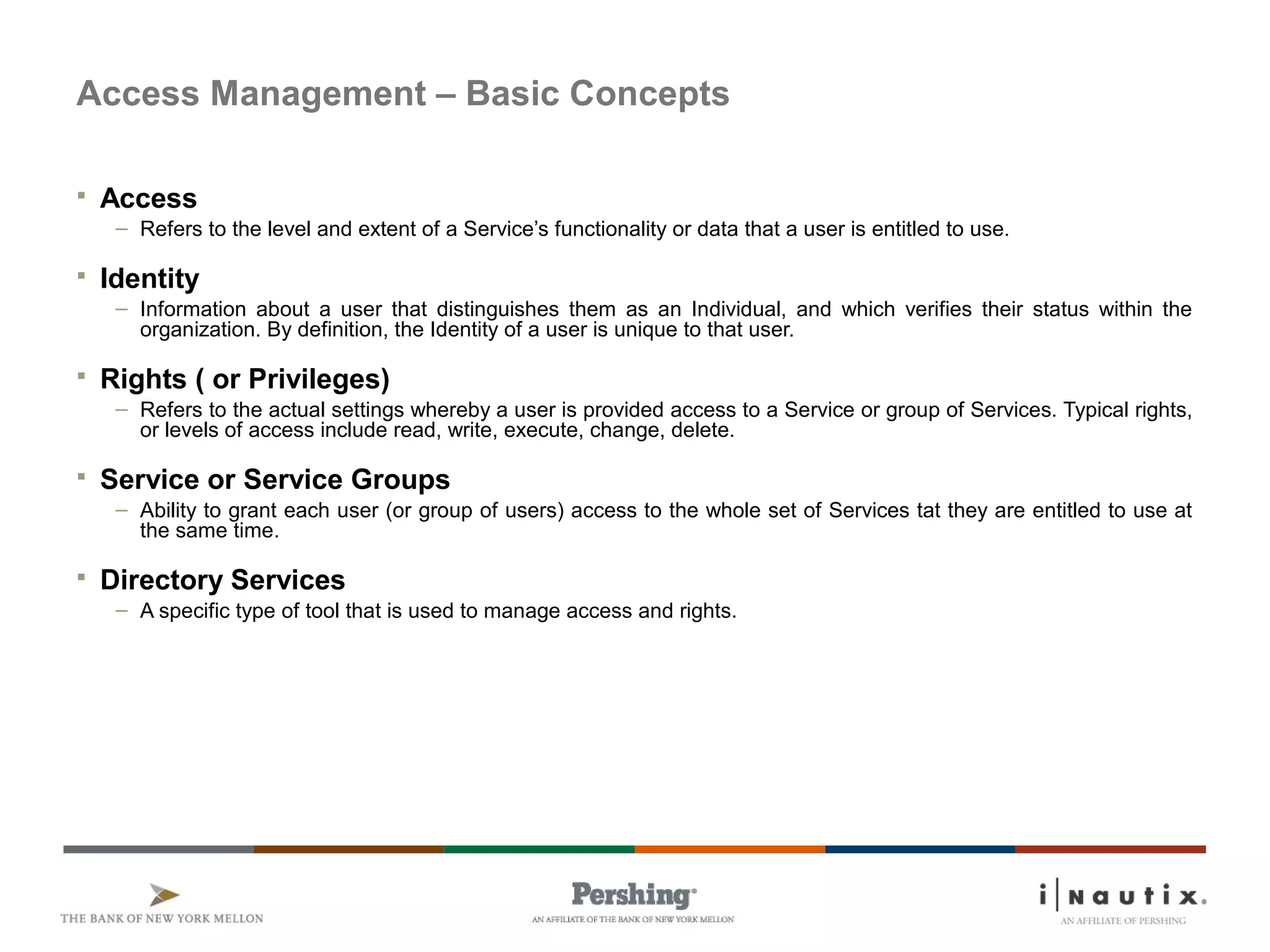 Page 59
Access Management – Basic Concepts
 Access
– Refers to the level and extent of a Service’s functionality or data that a user is entitled to use.
 Identity
– Information about a user that distinguishes them as an Individual, and which verifies their status within the
organization. By definition, the Identity of a user is unique to that user.
 Rights ( or Privileges)
– Refers to the actual settings whereby a user is provided access to a Service or group of Services. Typical rights,
or levels of access include read, write, execute, change, delete.
 Service or Service Groups
– Ability to grant each user (or group of users) access to the whole set of Services tat they are entitled to use at
the same time.
 Directory Services
– A specific type of tool that is used to manage access and rights.
 