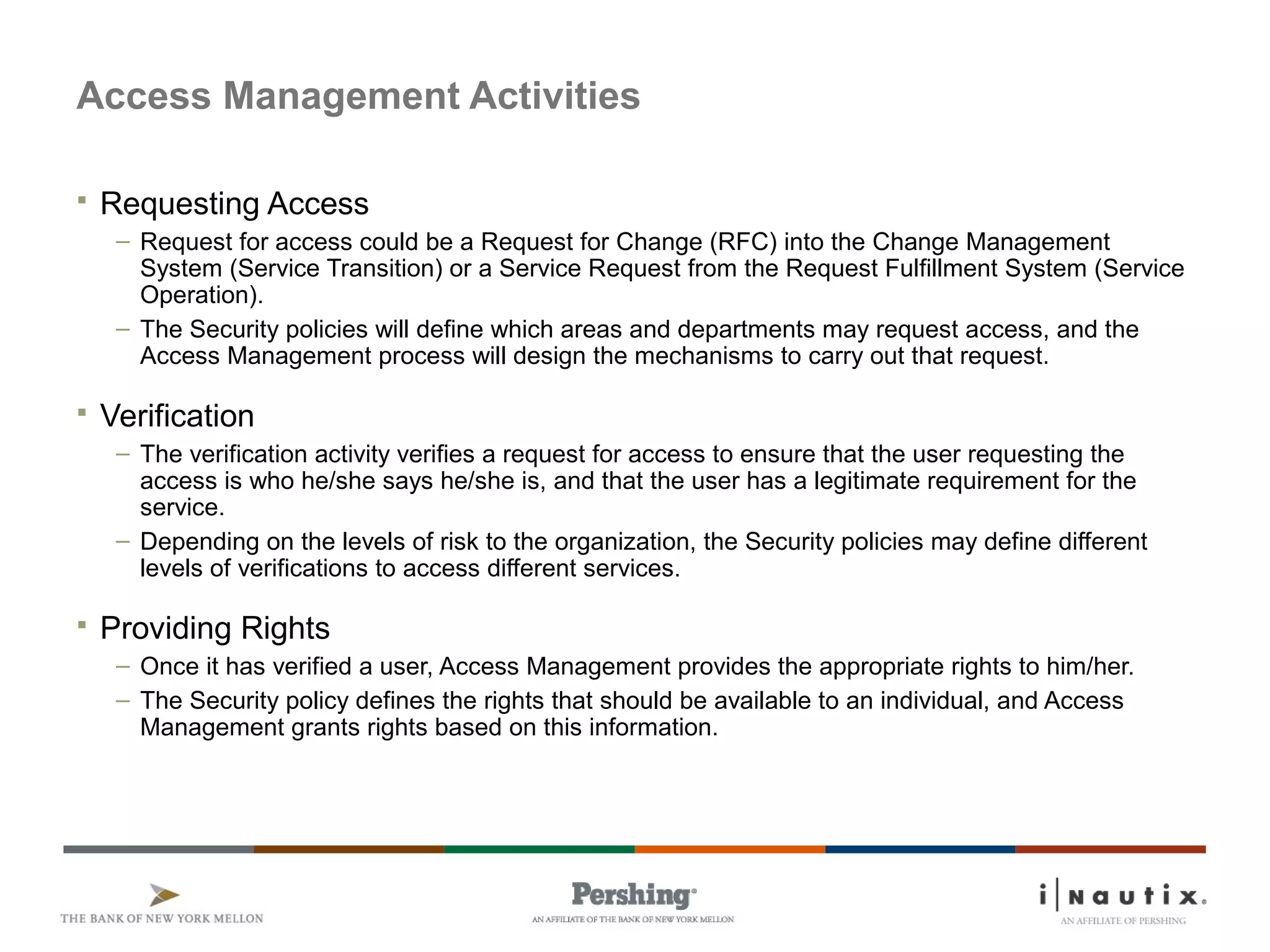 Page 60
Access Management Activities
 Requesting Access
– Request for access could be a Request for Change (RFC) into the Change Management
System (Service Transition) or a Service Request from the Request Fulfillment System (Service
Operation).
– The Security policies will define which areas and departments may request access, and the
Access Management process will design the mechanisms to carry out that request.
 Verification
– The verification activity verifies a request for access to ensure that the user requesting the
access is who he/she says he/she is, and that the user has a legitimate requirement for the
service.
– Depending on the levels of risk to the organization, the Security policies may define different
levels of verifications to access different services.
 Providing Rights
– Once it has verified a user, Access Management provides the appropriate rights to him/her.
– The Security policy defines the rights that should be available to an individual, and Access
Management grants rights based on this information.
 