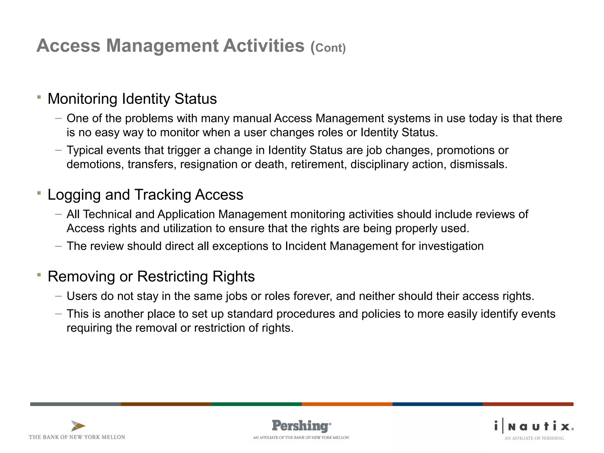Page 61
Access Management Activities (Cont)
 Monitoring Identity Status
– One of the problems with many manual Access Management systems in use today is that there
is no easy way to monitor when a user changes roles or Identity Status.
– Typical events that trigger a change in Identity Status are job changes, promotions or
demotions, transfers, resignation or death, retirement, disciplinary action, dismissals.
 Logging and Tracking Access
– All Technical and Application Management monitoring activities should include reviews of
Access rights and utilization to ensure that the rights are being properly used.
– The review should direct all exceptions to Incident Management for investigation
 Removing or Restricting Rights
– Users do not stay in the same jobs or roles forever, and neither should their access rights.
– This is another place to set up standard procedures and policies to more easily identify events
requiring the removal or restriction of rights.
 