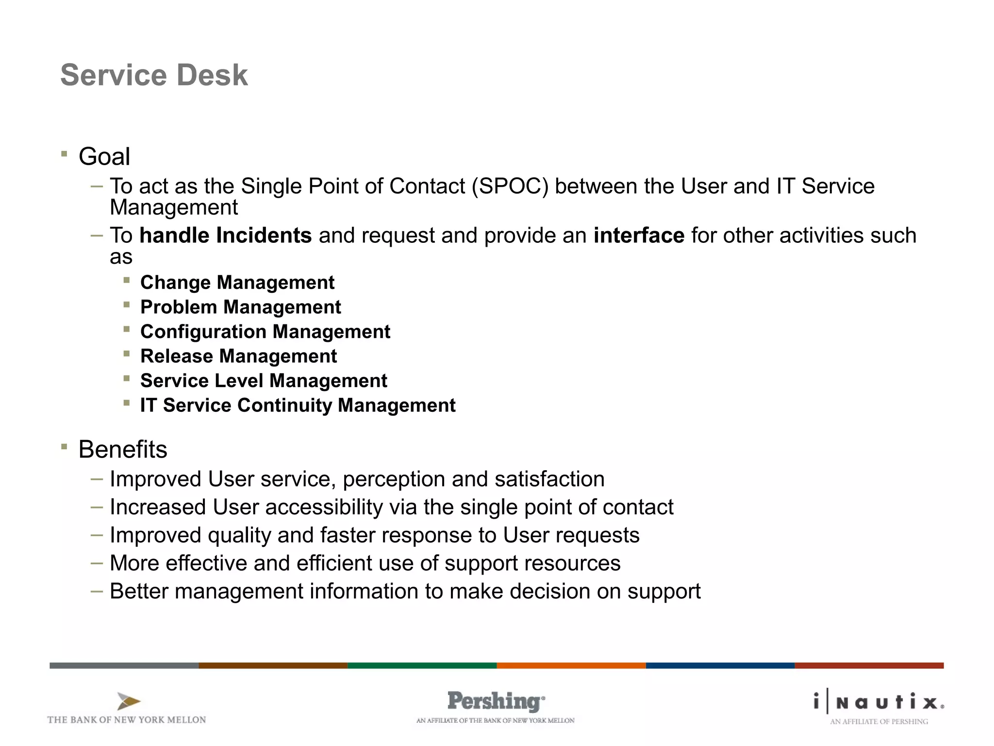 Page 64
Service Desk
 Goal
– To act as the Single Point of Contact (SPOC) between the User and IT Service
Management
– To handle Incidents and request and provide an interface for other activities such
as
 Change Management
 Problem Management
 Configuration Management
 Release Management
 Service Level Management
 IT Service Continuity Management
 Benefits
– Improved User service, perception and satisfaction
– Increased User accessibility via the single point of contact
– Improved quality and faster response to User requests
– More effective and efficient use of support resources
– Better management information to make decision on support
 
