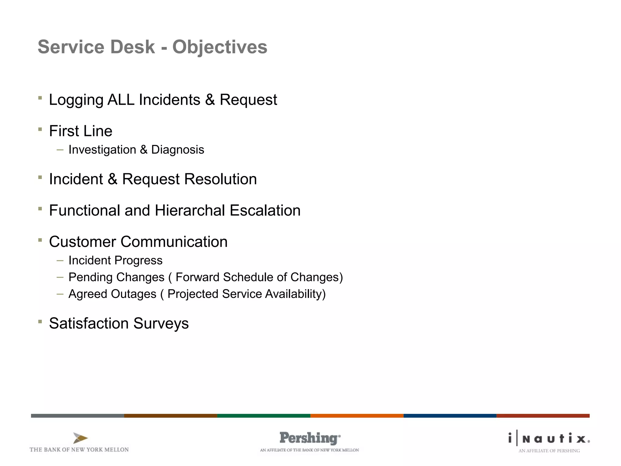 Page 65
Service Desk - Objectives
 Logging ALL Incidents & Request
 First Line
– Investigation & Diagnosis
 Incident & Request Resolution
 Functional and Hierarchal Escalation
 Customer Communication
– Incident Progress
– Pending Changes ( Forward Schedule of Changes)
– Agreed Outages ( Projected Service Availability)
 Satisfaction Surveys
 