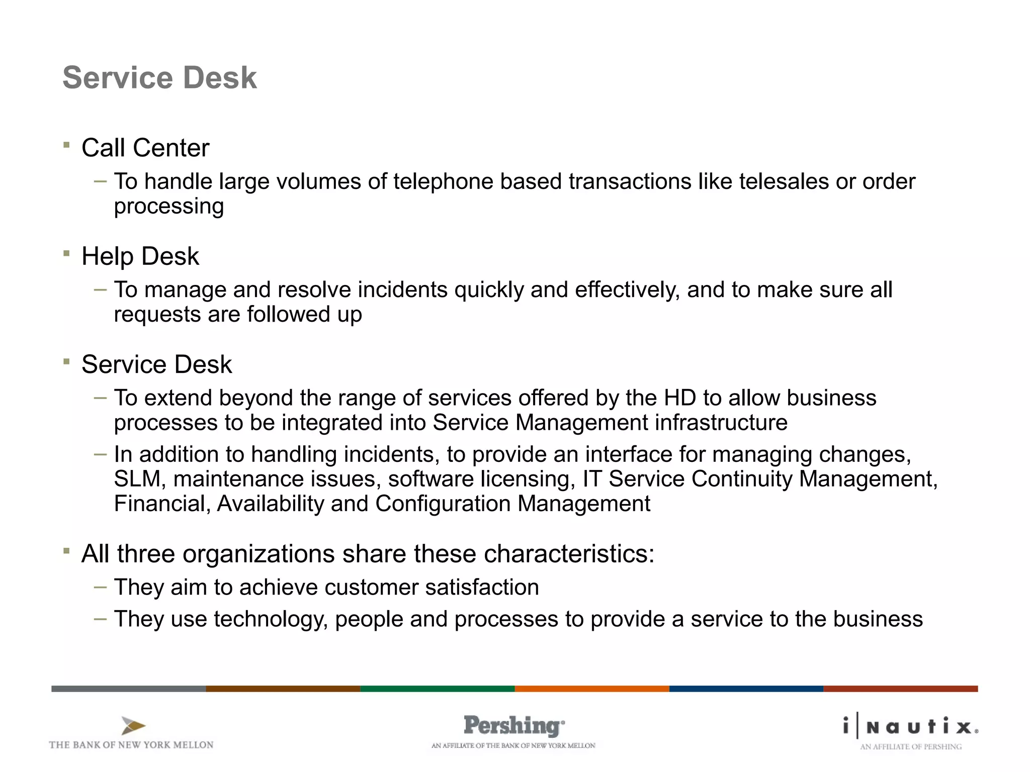 Page 66
Service Desk
 Call Center
– To handle large volumes of telephone based transactions like telesales or order
processing
 Help Desk
– To manage and resolve incidents quickly and effectively, and to make sure all
requests are followed up
 Service Desk
– To extend beyond the range of services offered by the HD to allow business
processes to be integrated into Service Management infrastructure
– In addition to handling incidents, to provide an interface for managing changes,
SLM, maintenance issues, software licensing, IT Service Continuity Management,
Financial, Availability and Configuration Management
 All three organizations share these characteristics:
– They aim to achieve customer satisfaction
– They use technology, people and processes to provide a service to the business
 