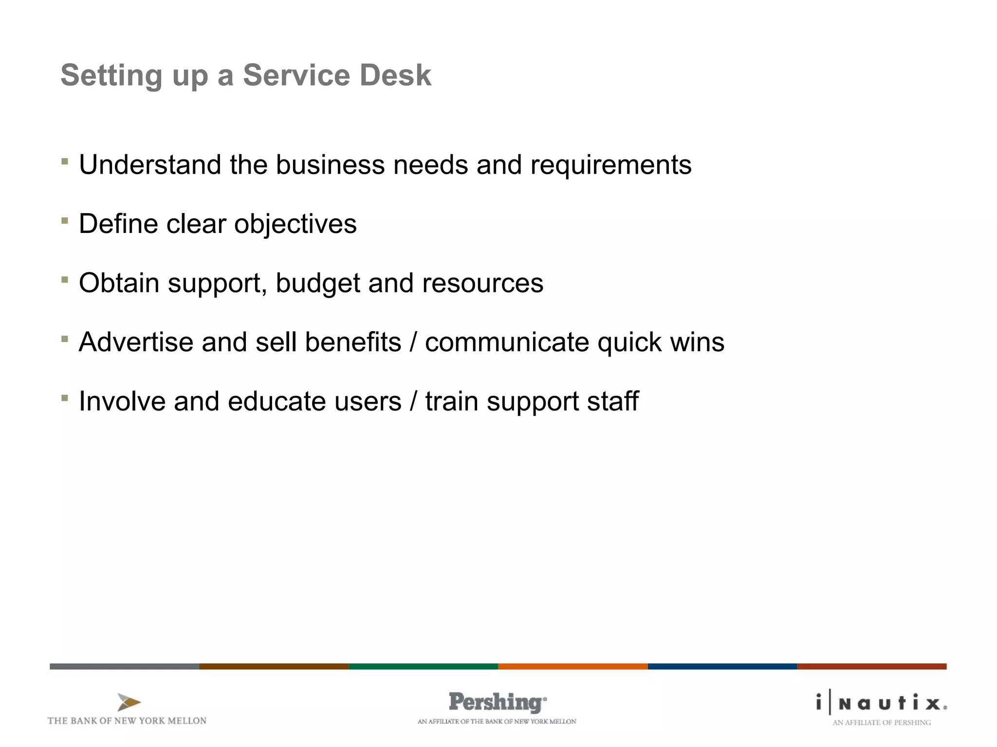 Page 68
Setting up a Service Desk
 Understand the business needs and requirements
 Define clear objectives
 Obtain support, budget and resources
 Advertise and sell benefits / communicate quick wins
 Involve and educate users / train support staff
 