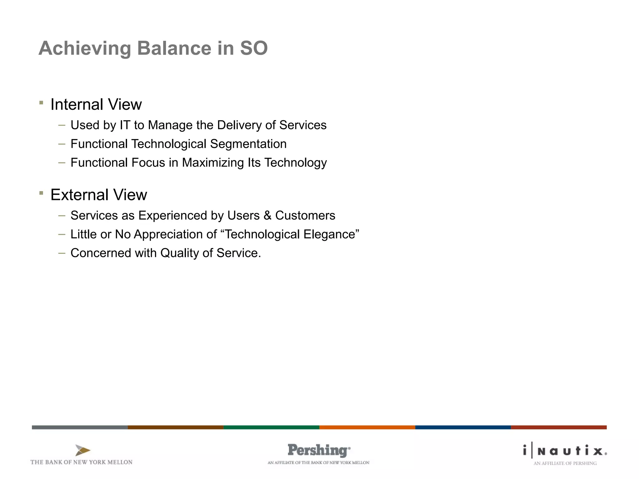 Page 7
Achieving Balance in SO
 Internal View
– Used by IT to Manage the Delivery of Services
– Functional Technological Segmentation
– Functional Focus in Maximizing Its Technology
 External View
– Services as Experienced by Users & Customers
– Little or No Appreciation of “Technological Elegance”
– Concerned with Quality of Service.
 