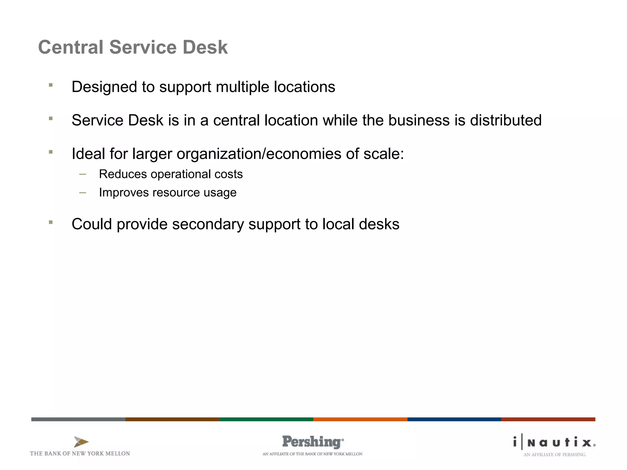 Page 72
Central Service Desk
 Designed to support multiple locations
 Service Desk is in a central location while the business is distributed
 Ideal for larger organization/economies of scale:
– Reduces operational costs
– Improves resource usage
 Could provide secondary support to local desks
 