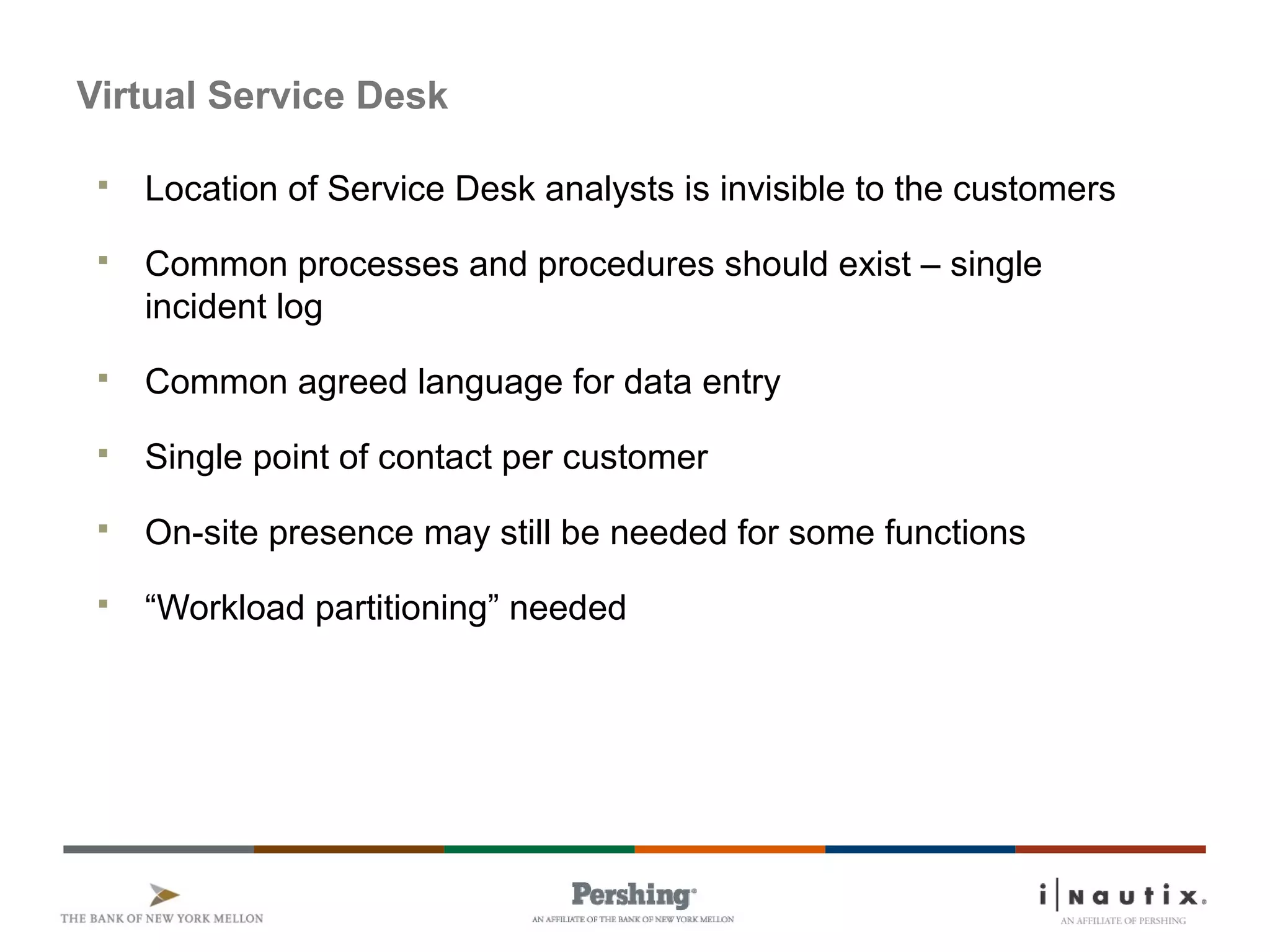 Page 74
Virtual Service Desk
 Location of Service Desk analysts is invisible to the customers
 Common processes and procedures should exist – single
incident log
 Common agreed language for data entry
 Single point of contact per customer
 On-site presence may still be needed for some functions
 “Workload partitioning” needed
 