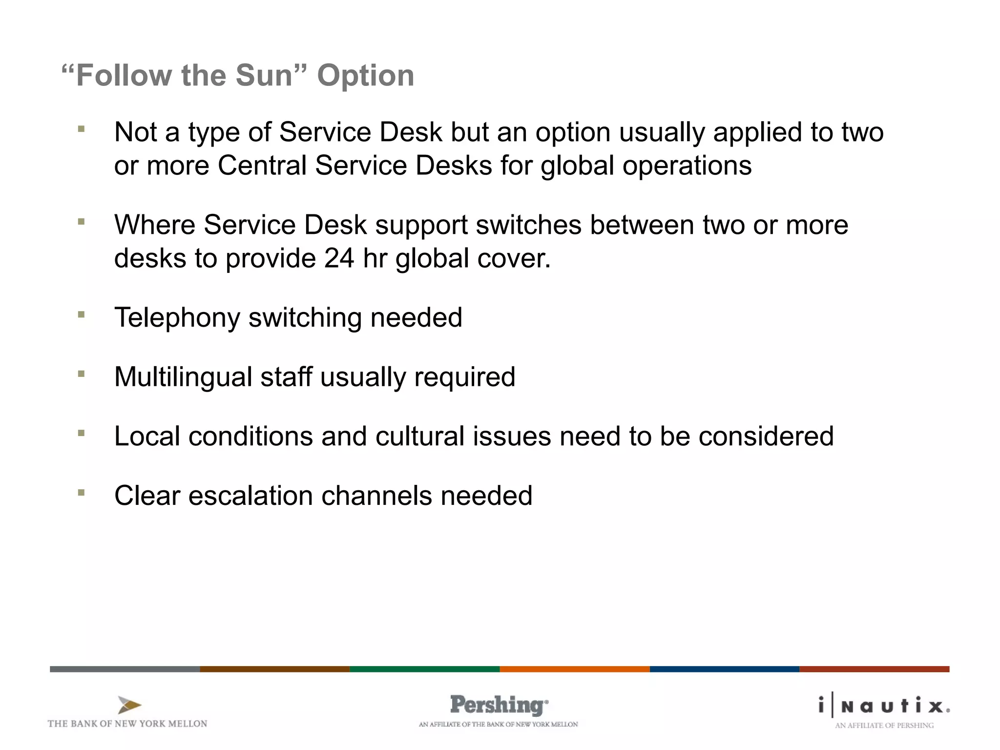 Page 76
“Follow the Sun” Option
 Not a type of Service Desk but an option usually applied to two
or more Central Service Desks for global operations
 Where Service Desk support switches between two or more
desks to provide 24 hr global cover.
 Telephony switching needed
 Multilingual staff usually required
 Local conditions and cultural issues need to be considered
 Clear escalation channels needed
 