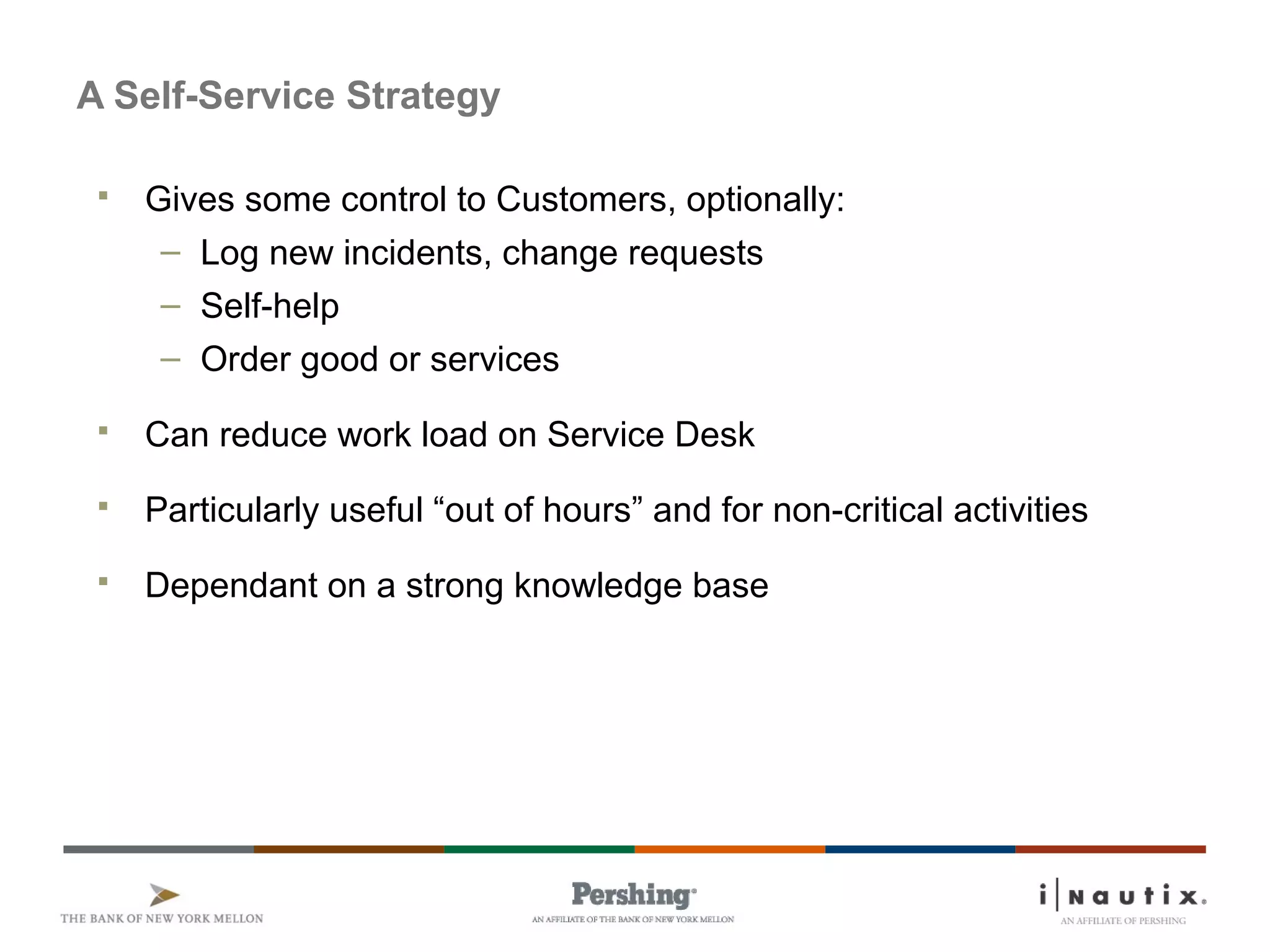 Page 77
A Self-Service Strategy
 Gives some control to Customers, optionally:
– Log new incidents, change requests
– Self-help
– Order good or services
 Can reduce work load on Service Desk
 Particularly useful “out of hours” and for non-critical activities
 Dependant on a strong knowledge base
 