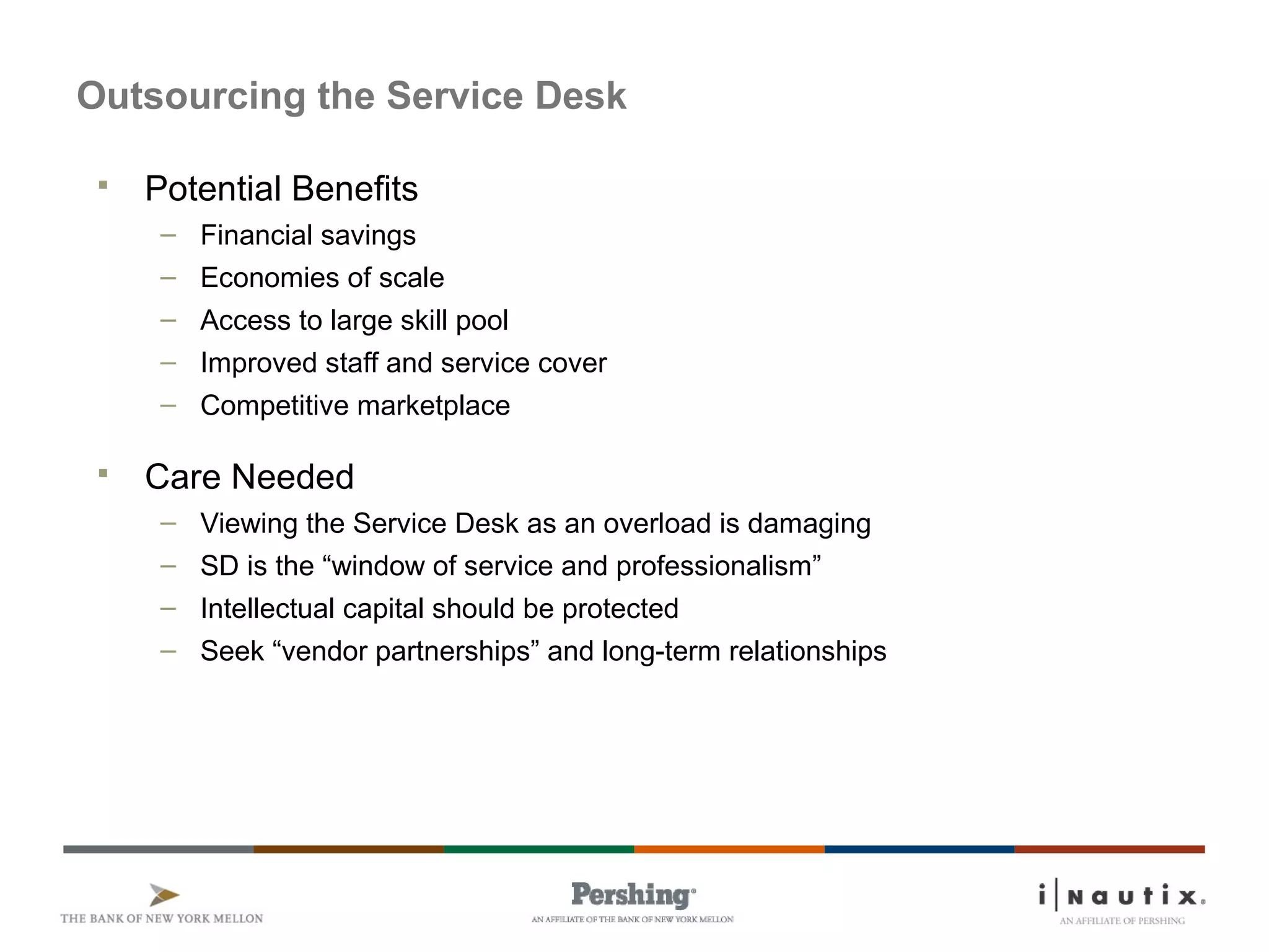 Page 78
Outsourcing the Service Desk
 Potential Benefits
– Financial savings
– Economies of scale
– Access to large skill pool
– Improved staff and service cover
– Competitive marketplace
 Care Needed
– Viewing the Service Desk as an overload is damaging
– SD is the “window of service and professionalism”
– Intellectual capital should be protected
– Seek “vendor partnerships” and long-term relationships
 