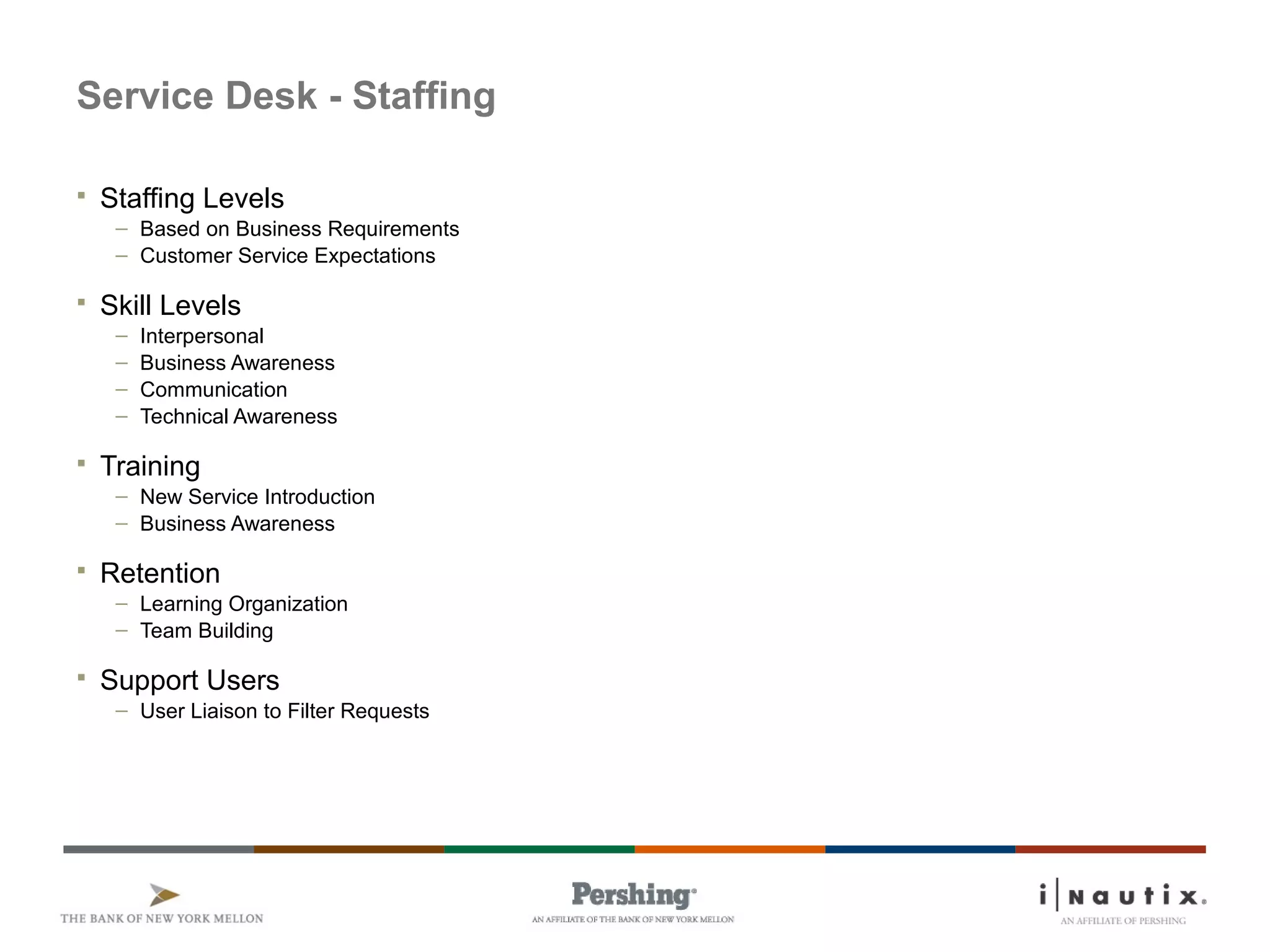Page 79
Service Desk - Staffing
 Staffing Levels
– Based on Business Requirements
– Customer Service Expectations
 Skill Levels
– Interpersonal
– Business Awareness
– Communication
– Technical Awareness
 Training
– New Service Introduction
– Business Awareness
 Retention
– Learning Organization
– Team Building
 Support Users
– User Liaison to Filter Requests
 