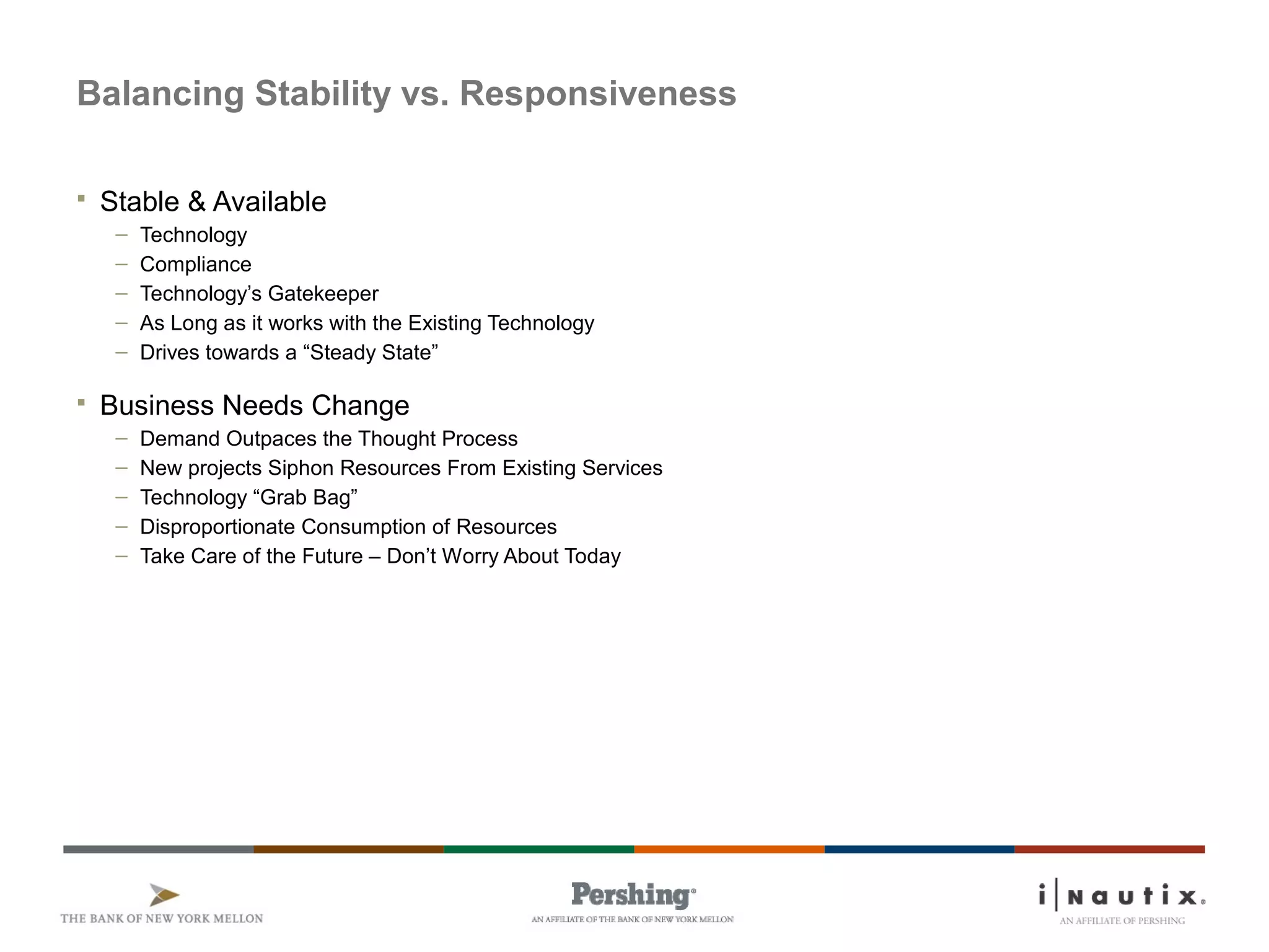 Page 8
Balancing Stability vs. Responsiveness
 Stable & Available
– Technology
– Compliance
– Technology’s Gatekeeper
– As Long as it works with the Existing Technology
– Drives towards a “Steady State”
 Business Needs Change
– Demand Outpaces the Thought Process
– New projects Siphon Resources From Existing Services
– Technology “Grab Bag”
– Disproportionate Consumption of Resources
– Take Care of the Future – Don’t Worry About Today
 