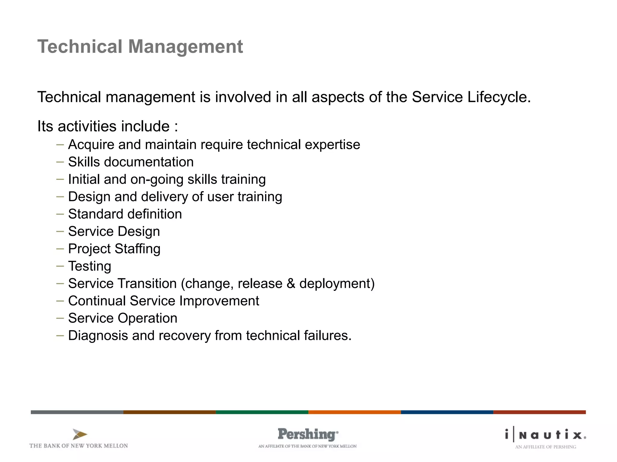 Page 81
Technical Management
Technical management is involved in all aspects of the Service Lifecycle.
Its activities include :
– Acquire and maintain require technical expertise
– Skills documentation
– Initial and on-going skills training
– Design and delivery of user training
– Standard definition
– Service Design
– Project Staffing
– Testing
– Service Transition (change, release & deployment)
– Continual Service Improvement
– Service Operation
– Diagnosis and recovery from technical failures.
 