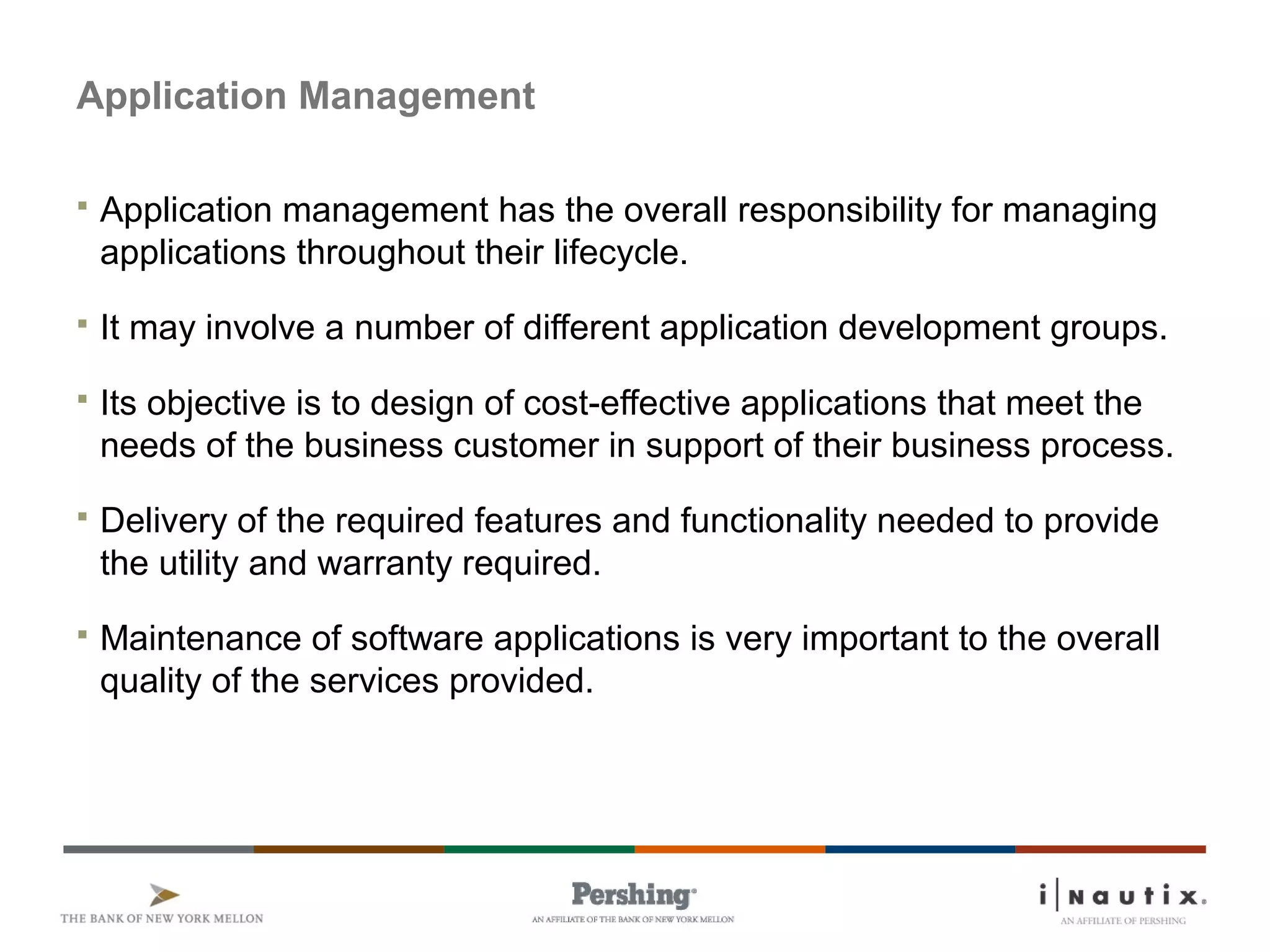 Page 83
Application Management
 Application management has the overall responsibility for managing
applications throughout their lifecycle.
 It may involve a number of different application development groups.
 Its objective is to design of cost-effective applications that meet the
needs of the business customer in support of their business process.
 Delivery of the required features and functionality needed to provide
the utility and warranty required.
 Maintenance of software applications is very important to the overall
quality of the services provided.
 