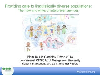 Providing care to linguistically diverse populations:
The how and whys of interpreter services
Plain Talk in Complex Times 2013
Lois Wessel, CFNP, ACU, Georgetown University
Isabel Van Isschott, MA, La Clínica del Pueblo
www.clinicians.org
 