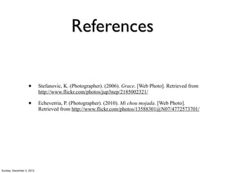 References


                   •       Stefanovic, K. (Photographer). (2006). Grace. [Web Photo]. Retrieved from
                           http://www.flickr.com/photos/jup3nep/2185002321/

                   •       Echeverria, P. (Photographer). (2010). Mi chou mojada. [Web Photo].
                           Retrieved from http://www.flickr.com/photos/13588301@N07/4772573701/




Sunday, December 2, 2012
 