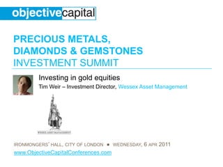 PRECIOUS METALS,
DIAMONDS & GEMSTONES
INVESTMENT SUMMIT
         Investing in gold equities
         Tim Weir – Investment Director, Wessex Asset Management




IRONMONGERS’ HALL, CITY OF LONDON ● WEDNESDAY, 6 APR 2011
www.ObjectiveCapitalConferences.com
 