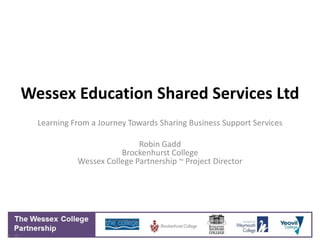 Wessex Education Shared Services Ltd
  Learning From a Journey Towards Sharing Business Support Services

                            Robin Gadd
                       Brockenhurst College
            Wessex College Partnership ~ Project Director
 