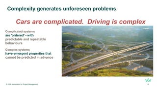 © 2026 Association for Project Management 10
Complexity generates unforeseen problems
Complicated systems
are 'ordered' - with
predictable and repeatable
behaviours
Complex systems
have emergent properties that
cannot be predicted in advance
Cars are complicated. Driving is complex
 