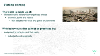 The world is made up of:
• interconnected, hierarchically organised entities
• technical, social and natural
• that adapt to their local and global environments
With behaviours that cannot be predicted by:
• analysing the behaviours of their parts
• individually and separately.
Systems Thinking
© 2026 Association for Project Management 12
 