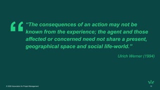 © 2026 Association for Project Management 13
“The consequences of an action may not be
known from the experience; the agent and those
affected or concerned need not share a present,
geographical space and social life-world.”
Ulrich Werner (1994)
 