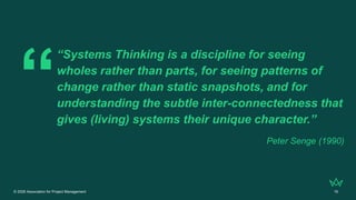 © 2026 Association for Project Management 16
“Systems Thinking is a discipline for seeing
wholes rather than parts, for seeing patterns of
change rather than static snapshots, and for
understanding the subtle inter-connectedness that
gives (living) systems their unique character.”
Peter Senge (1990)
 