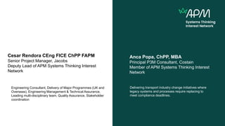 Anca Popa, ChPP, MBA
Principal P3M Consultant, Costain
Member of APM Systems Thinking Interest
Network
Delivering transport industry change initiatives where
legacy systems and processes require replacing to
meet compliance deadlines.
Cesar Rendora CEng FICE ChPP FAPM
Senior Project Manager, Jacobs
Deputy Lead of APM Systems Thinking Interest
Network
Engineering Consultant, Delivery of Major Programmes (UK and
Overseas), Engineering Management & Technical Assurance,
Leading multi-disciplinary team, Quality Assurance, Stakeholder
coordination
 