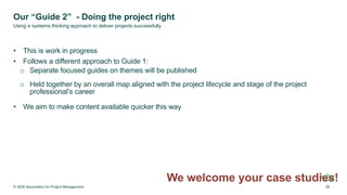 Our “Guide 2” - Doing the project right
• This is work in progress
• Follows a different approach to Guide 1:
o Separate focused guides on themes will be published
o Held together by an overall map aligned with the project lifecycle and stage of the project
professional’s career
• We aim to make content available quicker this way
We welcome your case studies!
© 2026 Association for Project Management 28
Using a systems thinking approach to deliver projects successfully
 