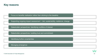 Key reasons
© 2026 Association for Project Management 29
Focus on benefits realisation rather than sticking to the baseline
Supporting ongoing impact assessment - risk, sustainability, resilience, change
Stakeholder perspectives: Identifying conflicts of interest
Stakeholder perspectives: building trust and commitment
Identifying further uncertainties
Managing emergence
 