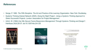 References
• Senge, P. 1990. The Fifth Discipline: The Art and Practice of the Learning Organization. New York: Doubleday.
• Systems Thinking Interest Network (2025). Doing the Right Project - Using a Systems Thinking Approach to
Select Successful Projects. London: Association for Project Management
• Ulrich, W. (1994) Can We Secure Future-Responsive Management Through Systems Thinking and Design?.
Interfaces 24(4):26-37. doi:10.1287/inte.24.4.26
© 2026 Association for Project Management 30
 