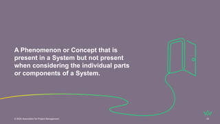 A Phenomenon or Concept that is
present in a System but not present
when considering the individual parts
or components of a System.
© 2025 Association for Project Management 33
 