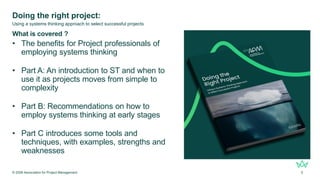 Doing the right project:
What is covered ?
• The benefits for Project professionals of
employing systems thinking
• Part A: An introduction to ST and when to
use it as projects moves from simple to
complexity
• Part B: Recommendations on how to
employ systems thinking at early stages
• Part C introduces some tools and
techniques, with examples, strengths and
weaknesses
© 2026 Association for Project Management 5
Using a systems thinking approach to select successful projects
 
