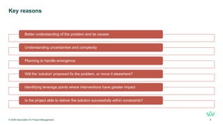 Key reasons
© 2026 Association for Project Management 9
Better understanding of the problem and its causes
Understanding uncertainties and complexity
Planning to handle emergence
Will the ‘solution’ proposed fix the problem, or move it elsewhere?
Identifying leverage points where interventions have greater impact
Is the project able to deliver the solution successfully within constraints?
 