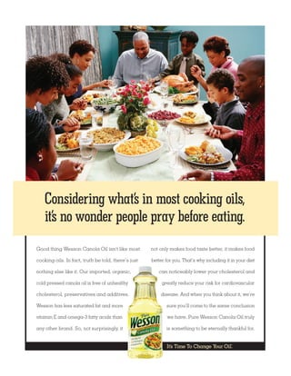 Considering what’s in most cooking oils,
    it’s no wonder people pray before eating.
Good thing Wesson Canola Oil isn’t like most         not only makes food taste better, it makes food

cooking oils. In fact, truth be told, there’s just   better for you. That’s why including it in your diet

nothing else like it. Our imported, organic,            can noticeably lower your cholesterol and

cold pressed canola oil is free of unhealthy              greatly reduce your risk for cardiovascular

cholesterol, preservatives and additives.                disease. And when you think about it, we’re

Wesson has less saturated fat and more                      sure you’ll come to the same conclusion

vitamin E and omega-3 fatty acids than                      we have. Pure Wesson Canola Oil truly

any other brand. So, not surprisingly, it                   is something to be eternally thankful for.


                                                                                             ®
                                                            It’s Time To Change Your Oil.
 