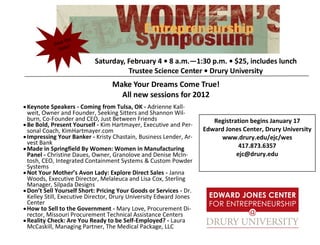 the
          Save !
            Date

                         Saturday, February 4 • 8 a.m.—1:30 p.m. • $25, includes lunch
                                   Trustee Science Center • Drury University
                                Make Your Dreams Come True!
                                  All new sessions for 2012
Keynote Speakers - Coming from Tulsa, OK - Adrienne Kall-
weit, Owner and Founder, Seeking Sitters and Shannon Wil-
burn, Co-Founder and CEO, Just Between Friends                       Registration begins January 17
Be Bold, Present Yourself - Kim Hartmayer, Executive and Per-
sonal Coach, KimHartmayer.com                                     Edward Jones Center, Drury University
Impressing Your Banker - Kristy Chastain, Business Lender, Ar-         www.drury.edu/ejc/wes
vest Bank                                                                     417.873.6357
Made in Springfield By Women: Women in Manufacturing
Panel - Christine Daues, Owner, Granolove and Denise McIn-                   ejc@drury.edu
tosh, CEO, Integrated Containment Systems & Custom Powder
Systems
Not Your Mother’s Avon Lady: Explore Direct Sales - Janna
Woods, Executive Director, Melaleuca and Lisa Cox, Sterling
Manager, Silpada Designs
Don’t Sell Yourself Short: Pricing Your Goods or Services - Dr.
Kelley Still, Executive Director, Drury University Edward Jones
Center
How to Sell to the Government - Mary Love, Procurement Di-
rector, Missouri Procurement Technical Assistance Centers
Reality Check: Are You Ready to be Self-Employed? - Laura
McCaskill, Managing Partner, The Medical Package, LLC
 