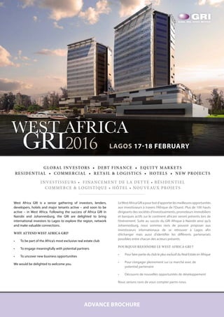 ADVANCE BROCHURE
WEST AFRICA
GRI2016 LAGOS 17-18 FEBRUARY
GLOBAL INVESTORS • DEBT FINANCE • EQUITY MARKETS
RESIDENTIAL • COMMERCIAL • RETAIL & LOGISTICS • HOTELS • NEW PROJECTS
INVESTISSEURS • FINANCEMENT DE LA DETTE • RÉSIDENTIEL
COMMERCE & LOGISTIQUE • HÔTEL • NOUVEAUX PROJETS
West Africa GRI is a senior gathering of investors, lenders,
developers, hotels and major tenants active – and soon to be
active – in West Africa. Following the success of Africa GRI in
Nairobi and Johannesburg, the GRI are delighted to bring
international investors to Lagos to explore the region, network
and make valuable connections.
WHY ATTEND WEST AFRICA GRI?
•	 To be part of the Africa’s most exclusive real estate club
•	 To engage meaningfully with potential partners
•	 To uncover new business opportunities
We would be delighted to welcome you.
LeWestAfricaGRIapourbutd’apporterlesmeilleuresopportunités
aux investisseurs à travers l’Afrique de l’Ouest. Plus de 100 hauts
dirigeants des sociétés d’investissements, promoteurs immobiliers
et banques actifs sur le continent africain seront présents lors de
l’évènement. Suite au succès du GRI Afrique à Nairobi ainsi qu’à
Johannesburg, nous sommes ravis de pouvoir proposer aux
investisseurs internationaux de se retrouver à Lagos afin
d’échanger mais aussi d’identifier les différents partenariats
possibles entre chacun des acteurs présents.
POURQUOI REJOINDRE LE WEST AFRICA GRI ?
•	 Pour faire partie du club le plus exclusif du Real Estate en Afrique
•	 Pour s’engager pleinement sur ce marché avec de
potentiel partenaire
•	 Découvrir de nouvelles opportunités de développement
Nous serions ravis de vous compter parmi nous.
NEXT
 