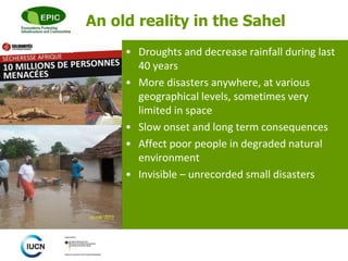 © 
An old reality in the Sahel 
• Droughts and decrease rainfall during last 
40 years 
• More disasters anywhere, at various 
geographical levels, sometimes very 
limited in space 
• Slow onset and long term consequences 
• Affect poor people in degraded natural 
environment 
• Invisible – unrecorded small disasters 
 