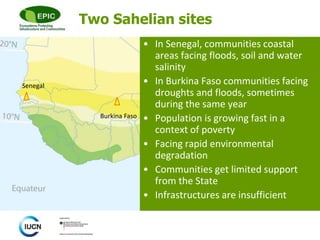 © 
Two Sahelian sites 
• In Senegal, communities coastal 
areas facing floods, soil and water 
salinity 
• In Burkina Faso communities facing 
droughts and floods, sometimes 
during the same year 
• Population is growing fast in a 
context of poverty 
• Facing rapid environmental 
degradation 
• Communities get limited support 
from the State 
• Infrastructures are insufficient 
Senegal 
Burkina Faso 
 